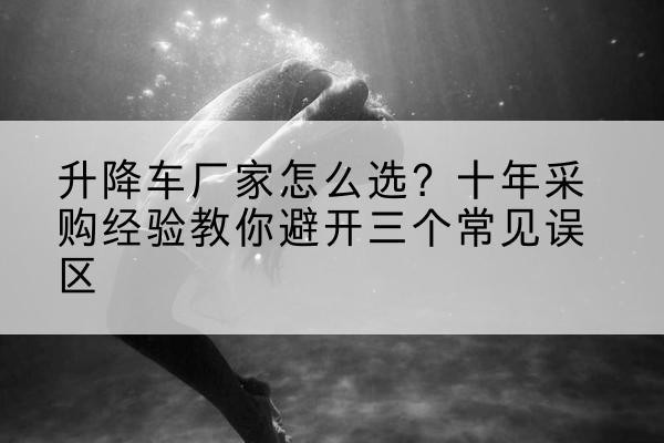 范县升降车厂家-怎么选？十年采购经验教你避开三个常见误区