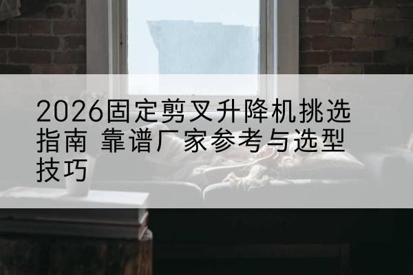 范县固定剪叉升降机厂家推荐-2026固定剪叉升降机挑选指南 靠谱厂家参考与选型技巧