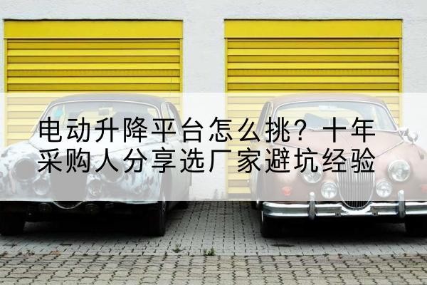 范县电动升降平台厂家-电动升降平台怎么挑？十年采购人分享选厂家避坑经验