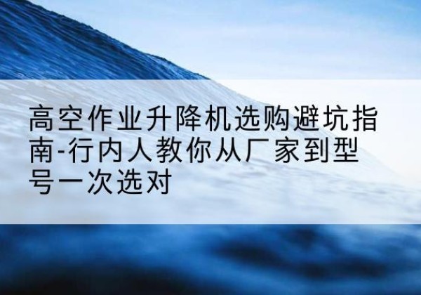 范县升降平台厂家-高空作业升降机选购避坑指南-行内人教你从厂家到型号一次选对