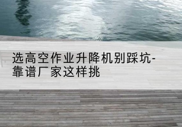 范县剪叉式升降机厂家-选高空作业升降机别踩坑-靠谱厂家这样挑