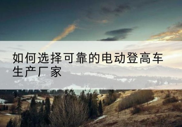 范县电动登高车厂家-如何选择可靠的电动登高车生产厂家