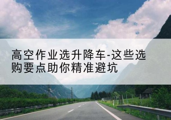 范县升降车厂家-高空作业选升降车-这些选购要点助你*避坑