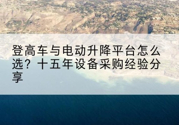 范县登高车厂家厂家-登高车与电动升降平台怎么选？十五年设备采购经验分享