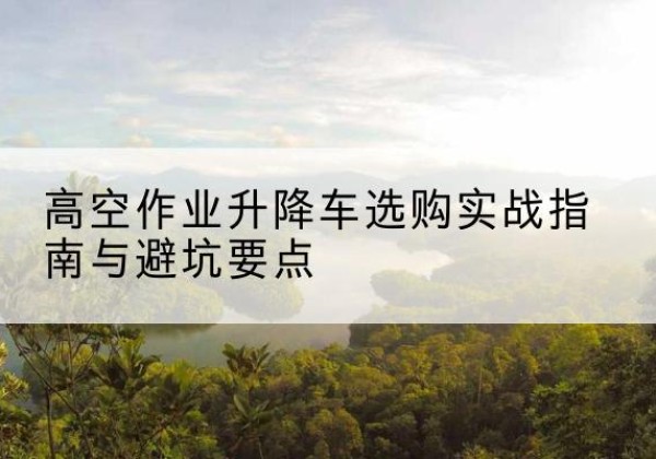 范县升降车怎么选-高空作业升降车选购实战指南与避坑要点