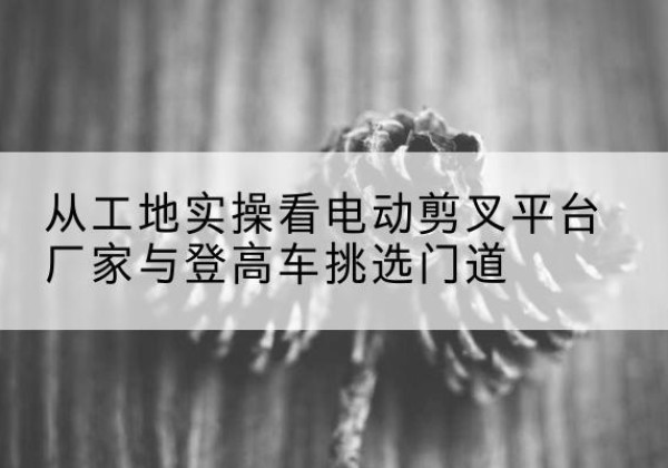 范县电动剪叉升降平台厂家-从工地实操看电动剪叉平台厂家与登高车挑选门道