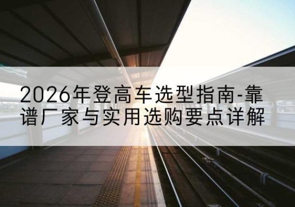范县登高车厂家推荐-2026年登高车选型指南-靠谱厂家与实用选购要点详解