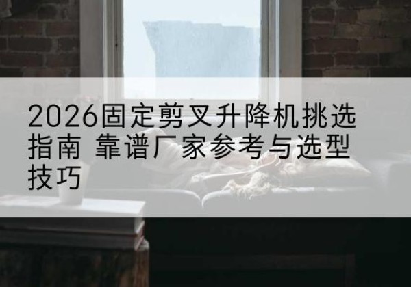 范县固定剪叉升降机厂家推荐-2026固定剪叉升降机挑选指南 靠谱厂家参考与选型技巧